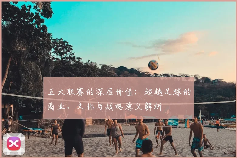 五大联赛的深层价值：超越足球的商业、文化与战略意义解析