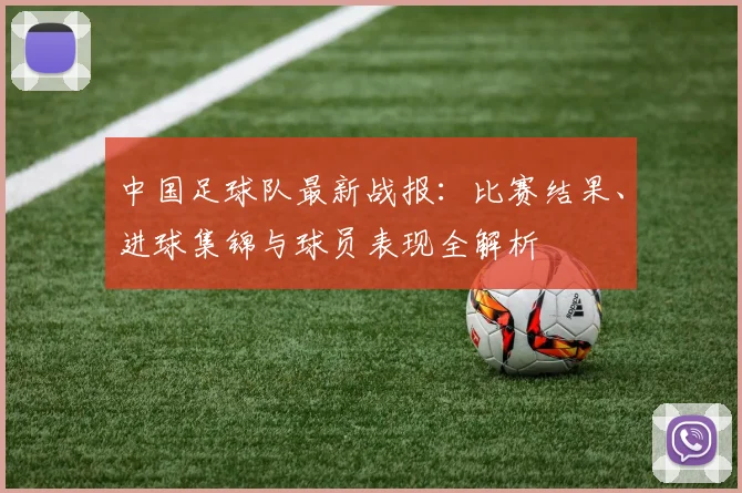 中国足球队最新战报：比赛结果、进球集锦与球员表现全解析