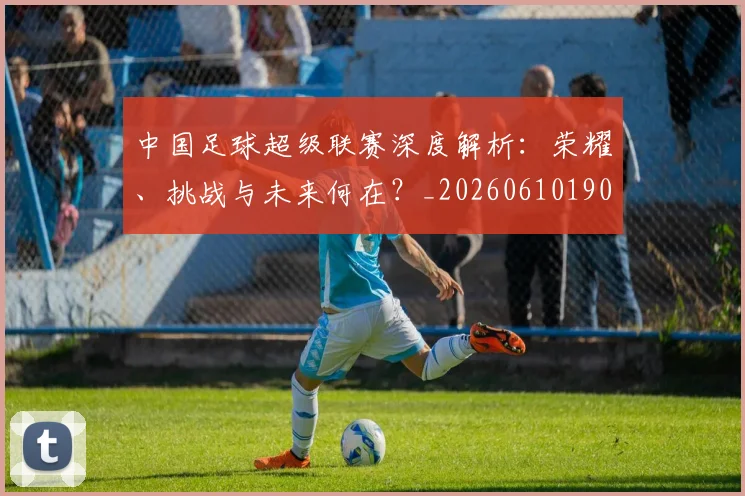 中国足球超级联赛深度解析：荣耀、挑战与未来何在？_20260610190319